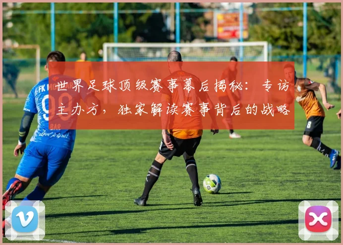世界足球顶级赛事幕后揭秘：专访主办方，独家解读赛事背后的战略与挑战