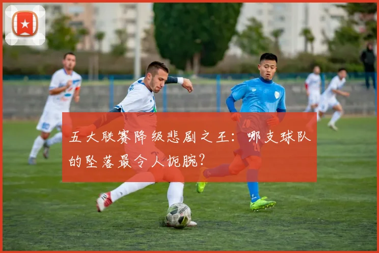 五大联赛降级悲剧之王:哪支球队的坠落最令人扼腕?