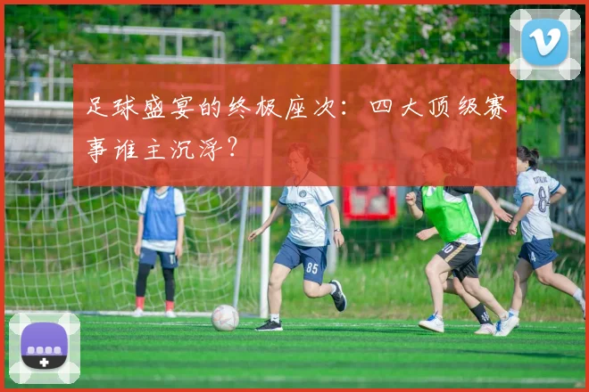 足球盛宴的终极座次:四大顶级赛事谁主沉浮?