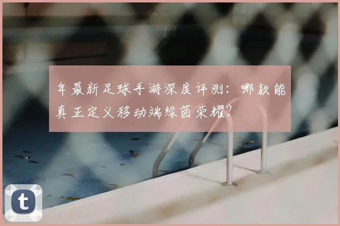 年最新足球手游深度评测：哪款能真正定义移动端绿茵荣耀？