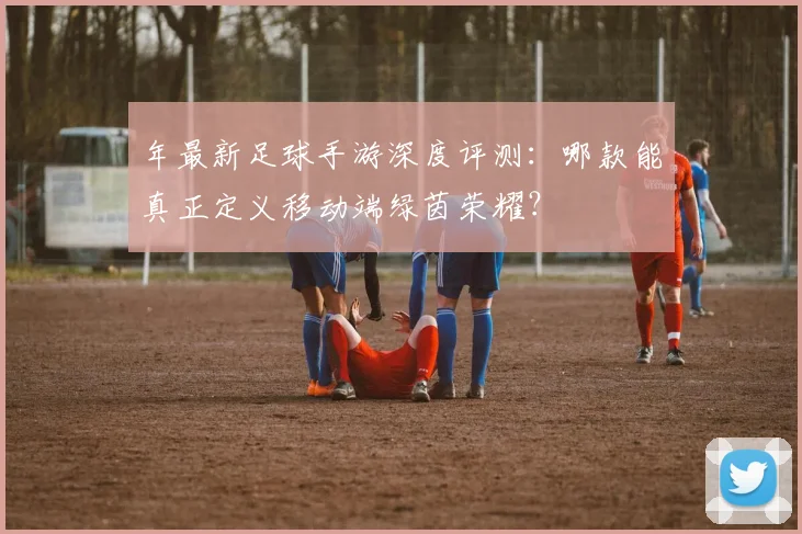 年最新足球手游深度评测：哪款能真正定义移动端绿茵荣耀？