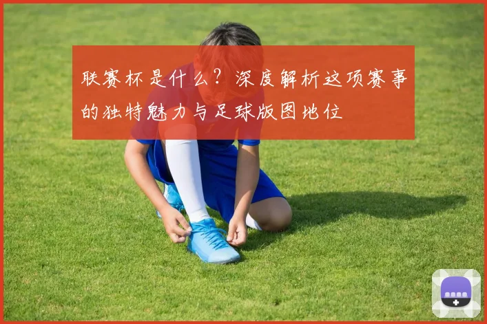 联赛杯是什么?深度解析这项赛事的独特魅力与足球版图地位