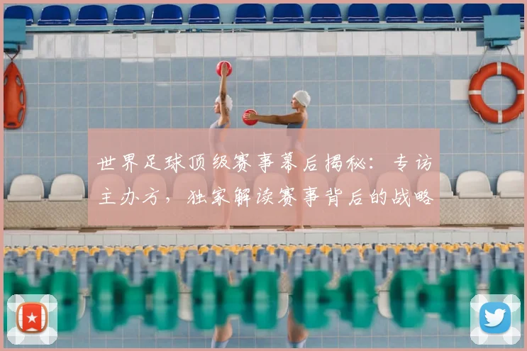 世界足球顶级赛事幕后揭秘：专访主办方，独家解读赛事背后的战略与挑战