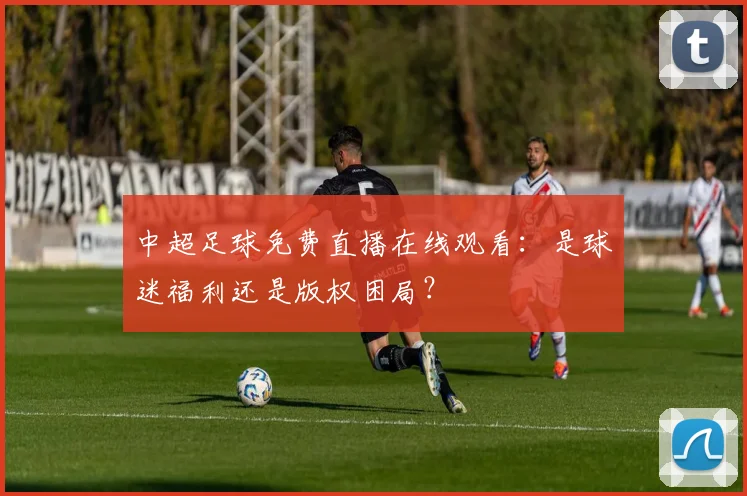中超足球免费直播在线观看：是球迷福利还是版权困局？